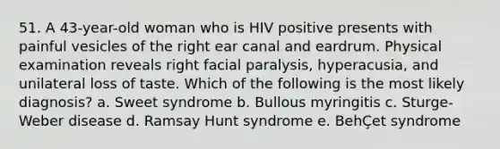 51. A 43-year-old woman who is HIV positive presents with painful vesicles of the right ear canal and eardrum. Physical examination reveals right facial paralysis, hyperacusia, and unilateral loss of taste. Which of the following is the most likely diagnosis? a. Sweet syndrome b. Bullous myringitis c. Sturge-Weber disease d. Ramsay Hunt syndrome e. BehÇet syndrome