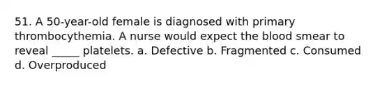 51. A 50-year-old female is diagnosed with primary thrombocythemia. A nurse would expect the blood smear to reveal _____ platelets. a. Defective b. Fragmented c. Consumed d. Overproduced