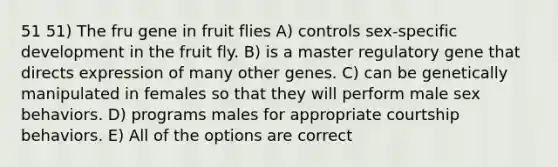 51 51) The fru gene in fruit flies A) controls sex-specific development in the fruit fly. B) is a master regulatory gene that directs expression of many other genes. C) can be genetically manipulated in females so that they will perform male sex behaviors. D) programs males for appropriate courtship behaviors. E) All of the options are correct