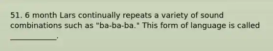 51. 6 month Lars continually repeats a variety of sound combinations such as "ba-ba-ba." This form of language is called ____________.