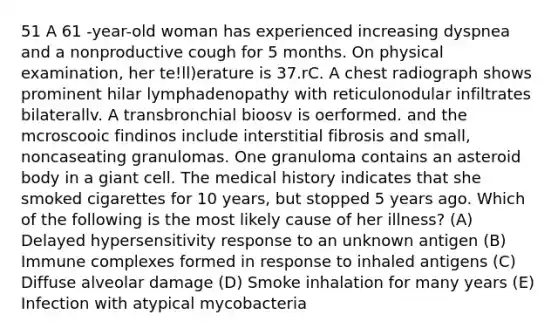 51 A 61 -year-old woman has experienced increasing dyspnea and a nonproductive cough for 5 months. On physical examination, her te!ll)erature is 37.rC. A chest radiograph shows prominent hilar lymphadenopathy with reticulonodular infiltrates bilaterallv. A transbronchial bioosv is oerformed. and the mcroscooic findinos include interstitial fibrosis and small, noncaseating granulomas. One granuloma contains an asteroid body in a giant cell. The medical history indicates that she smoked cigarettes for 10 years, but stopped 5 years ago. Which of the following is the most likely cause of her illness? (A) Delayed hypersensitivity response to an unknown antigen (B) Immune complexes formed in response to inhaled antigens (C) Diffuse alveolar damage (D) Smoke inhalation for many years (E) Infection with atypical mycobacteria