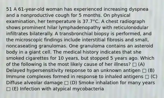 51 A 61-year-old woman has experienced increasing dyspnea and a nonproductive cough for 5 months. On physical examination, her temperature is 37.7°C. A chest radiograph shows prominent hilar lymphadenopathy with reticulonodular infiltrates bilaterally. A transbronchial biopsy is performed, and the microscopic findings include interstitial fibrosis and small, noncaseating granulomas. One granuloma contains an asteroid body in a giant cell. The medical history indicates that she smoked cigarettes for 10 years, but stopped 5 years ago. Which of the following is the most likely cause of her illness? □ (A) Delayed hypersensitivity response to an unknown antigen □ (B) Immune complexes formed in response to inhaled antigens □ (C) Diffuse alveolar damage □ (D) Smoke inhalation for many years □ (E) Infection with atypical mycobacteria