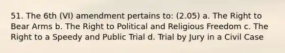 51. The 6th (VI) amendment pertains to: (2.05) a. The Right to Bear Arms b. The Right to Political and Religious Freedom c. The Right to a Speedy and Public Trial d. Trial by Jury in a Civil Case