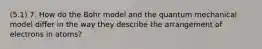 (5.1) 7. How do the Bohr model and the quantum mechanical model differ in the way they describe the arrangement of electrons in atoms?