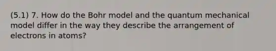 (5.1) 7. How do the Bohr model and the quantum mechanical model differ in the way they describe the arrangement of electrons in atoms?