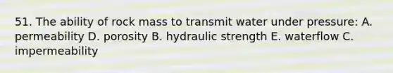 51. The ability of rock mass to transmit water under pressure: A. permeability D. porosity B. hydraulic strength E. waterflow C. impermeability