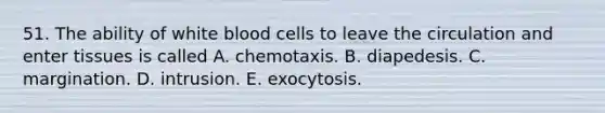 51. The ability of white blood cells to leave the circulation and enter tissues is called A. chemotaxis. B. diapedesis. C. margination. D. intrusion. E. exocytosis.