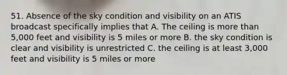 51. Absence of the sky condition and visibility on an ATIS broadcast specifically implies that A. The ceiling is more than 5,000 feet and visibility is 5 miles or more B. the sky condition is clear and visibility is unrestricted C. the ceiling is at least 3,000 feet and visibility is 5 miles or more