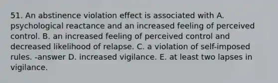 51. An abstinence violation effect is associated with A. psychological reactance and an increased feeling of perceived control. B. an increased feeling of perceived control and decreased likelihood of relapse. C. a violation of self-imposed rules. -answer D. increased vigilance. E. at least two lapses in vigilance.