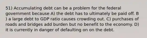 51) Accumulating debt can be a problem for the federal government because A) the debt has to ultimately be paid off. B ) a large debt to GDP ratio causes crowding out. C) purchases of roads and bridges add burden but no benefit to the economy. D) it is currently in danger of defaulting on on the debt.