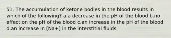 51. The accumulation of ketone bodies in the blood results in which of the following? a.a decrease in the pH of the blood b.no effect on the pH of the blood c.an increase in the pH of the blood d.an increase in [Na+] in the interstitial fluids