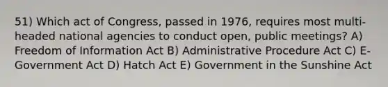 51) Which act of Congress, passed in 1976, requires most multi-headed national agencies to conduct open, public meetings? A) Freedom of Information Act B) Administrative Procedure Act C) E-Government Act D) Hatch Act E) Government in the Sunshine Act