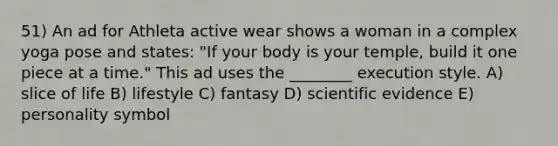 51) An ad for Athleta active wear shows a woman in a complex yoga pose and states: "If your body is your temple, build it one piece at a time." This ad uses the ________ execution style. A) slice of life B) lifestyle C) fantasy D) scientific evidence E) personality symbol