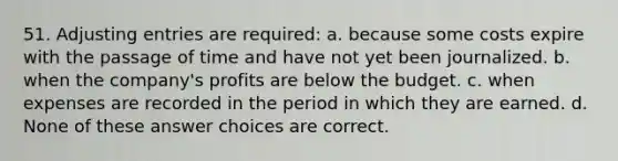 51. <a href='https://www.questionai.com/knowledge/kGxhM5fzgy-adjusting-entries' class='anchor-knowledge'>adjusting entries</a> are required: a. because some costs expire with the passage of time and have not yet been journalized. b. when the company's profits are below the budget. c. when expenses are recorded in the period in which they are earned. d. None of these answer choices are correct.