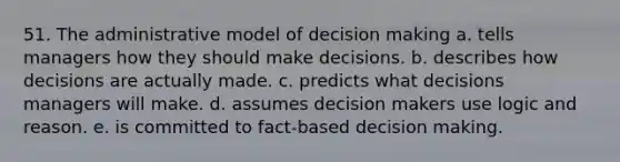 51. The administrative model of decision making a. tells managers how they should make decisions. b. describes how decisions are actually made. c. predicts what decisions managers will make. d. assumes decision makers use logic and reason. e. is committed to fact-based decision making.