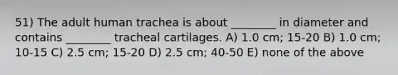 51) The adult human trachea is about ________ in diameter and contains ________ tracheal cartilages. A) 1.0 cm; 15-20 B) 1.0 cm; 10-15 C) 2.5 cm; 15-20 D) 2.5 cm; 40-50 E) none of the above