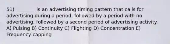 51) ________ is an advertising timing pattern that calls for advertising during a period, followed by a period with no advertising, followed by a second period of advertising activity. A) Pulsing B) Continuity C) Flighting D) Concentration E) Frequency capping