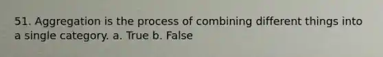 51. Aggregation is the process of combining different things into a single category. a. True b. False