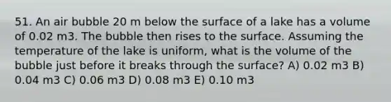 51. An air bubble 20 m below the surface of a lake has a volume of 0.02 m3. The bubble then rises to the surface. Assuming the temperature of the lake is uniform, what is the volume of the bubble just before it breaks through the surface? A) 0.02 m3 B) 0.04 m3 C) 0.06 m3 D) 0.08 m3 E) 0.10 m3