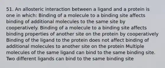 51. An allosteric interaction between a ligand and a protein is one in which: Binding of a molecule to a binding site affects binding of additional molecules to the same site by cooperatively. Binding of a molecule to a binding site affects binding properties of another site on the protein by cooperatively Binding of the ligand to the protein does not affect binding of additional molecules to another site on the protein Multiple molecules of the same ligand can bind to the same binding site. Two different ligands can bind to the same binding site