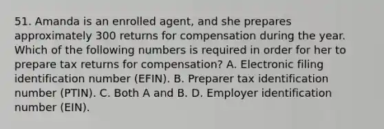 51. Amanda is an enrolled agent, and she prepares approximately 300 returns for compensation during the year. Which of the following numbers is required in order for her to prepare tax returns for compensation? A. Electronic filing identification number (EFIN). B. Preparer tax identification number (PTIN). C. Both A and B. D. Employer identification number (EIN).