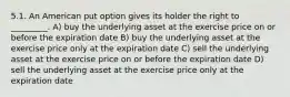 5.1. An American put option gives its holder the right to _________. A) buy the underlying asset at the exercise price on or before the expiration date B) buy the underlying asset at the exercise price only at the expiration date C) sell the underlying asset at the exercise price on or before the expiration date D) sell the underlying asset at the exercise price only at the expiration date