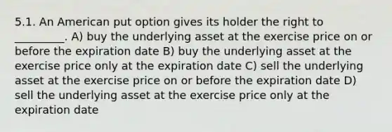 5.1. An American put option gives its holder the right to _________. A) buy the underlying asset at the exercise price on or before the expiration date B) buy the underlying asset at the exercise price only at the expiration date C) sell the underlying asset at the exercise price on or before the expiration date D) sell the underlying asset at the exercise price only at the expiration date