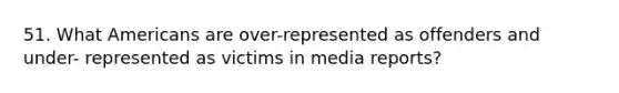 51. What Americans are over-represented as offenders and under- represented as victims in media reports?