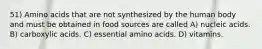 51) Amino acids that are not synthesized by the human body and must be obtained in food sources are called A) nucleic acids. B) carboxylic acids. C) essential amino acids. D) vitamins.