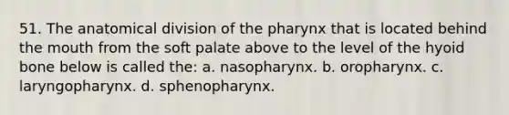 51. The anatomical division of the pharynx that is located behind the mouth from the soft palate above to the level of the hyoid bone below is called the: a. nasopharynx. b. oropharynx. c. laryngopharynx. d. sphenopharynx.