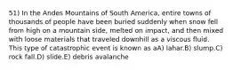 51) In the Andes Mountains of South America, entire towns of thousands of people have been buried suddenly when snow fell from high on a mountain side, melted on impact, and then mixed with loose materials that traveled downhill as a viscous fluid. This type of catastrophic event is known as aA) lahar.B) slump.C) rock fall.D) slide.E) debris avalanche