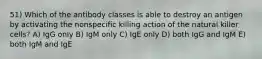 51) Which of the antibody classes is able to destroy an antigen by activating the nonspecific killing action of the natural killer cells? A) IgG only B) IgM only C) IgE only D) both IgG and IgM E) both IgM and IgE