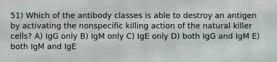 51) Which of the antibody classes is able to destroy an antigen by activating the nonspecific killing action of the natural killer cells? A) IgG only B) IgM only C) IgE only D) both IgG and IgM E) both IgM and IgE