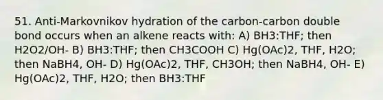 51. Anti-Markovnikov hydration of the carbon-carbon double bond occurs when an alkene reacts with: A) BH3:THF; then H2O2/OH- B) BH3:THF; then CH3COOH C) Hg(OAc)2, THF, H2O; then NaBH4, OH- D) Hg(OAc)2, THF, CH3OH; then NaBH4, OH- E) Hg(OAc)2, THF, H2O; then BH3:THF