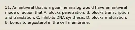 51. An antiviral that is a guanine analog would have an antiviral mode of action that A. blocks penetration. B. blocks transcription and translation. C. inhibits DNA synthesis. D. blocks maturation. E. bonds to ergosterol in the cell membrane.