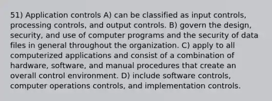 51) Application controls A) can be classified as input controls, processing controls, and output controls. B) govern the design, security, and use of computer programs and the security of data files in general throughout the organization. C) apply to all computerized applications and consist of a combination of hardware, software, and manual procedures that create an overall control environment. D) include software controls, computer operations controls, and implementation controls.