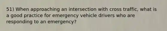 51) When approaching an intersection with cross traffic, what is a good practice for emergency vehicle drivers who are responding to an emergency?