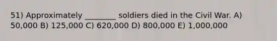 51) Approximately ________ soldiers died in the Civil War. A) 50,000 B) 125,000 C) 620,000 D) 800,000 E) 1,000,000