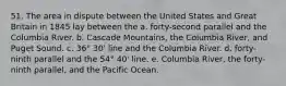 51. The area in dispute between the United States and Great Britain in 1845 lay between the a. forty-second parallel and the Columbia River. b. Cascade Mountains, the Columbia River, and Puget Sound. c. 36° 30' line and the Columbia River. d. forty-ninth parallel and the 54° 40' line. e. Columbia River, the forty-ninth parallel, and the Pacific Ocean.