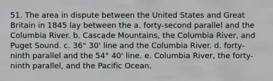 51. The area in dispute between the United States and Great Britain in 1845 lay between the a. forty-second parallel and the Columbia River. b. Cascade Mountains, the Columbia River, and Puget Sound. c. 36° 30' line and the Columbia River. d. forty-ninth parallel and the 54° 40' line. e. Columbia River, the forty-ninth parallel, and the Pacific Ocean.