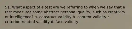 51. What aspect of a test are we referring to when we say that a test measures some abstract personal quality, such as creativity or intelligence? a. construct validity b. content validity c. criterion-related validity d. face validity