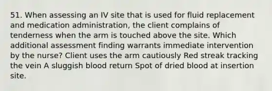 51. When assessing an IV site that is used for fluid replacement and medication administration, the client complains of tenderness when the arm is touched above the site. Which additional assessment finding warrants immediate intervention by the nurse? Client uses the arm cautiously Red streak tracking the vein A sluggish blood return Spot of dried blood at insertion site.