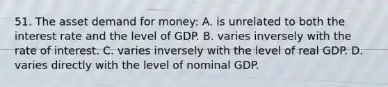 51. The asset demand for money: A. is unrelated to both the interest rate and the level of GDP. B. varies inversely with the rate of interest. C. varies inversely with the level of real GDP. D. varies directly with the level of nominal GDP.