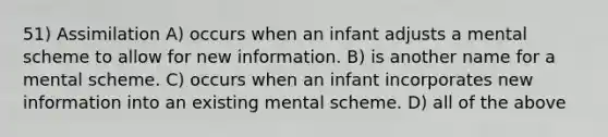 51) Assimilation A) occurs when an infant adjusts a mental scheme to allow for new information. B) is another name for a mental scheme. C) occurs when an infant incorporates new information into an existing mental scheme. D) all of the above