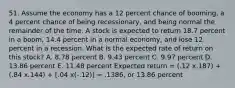 51. Assume the economy has a 12 percent chance of booming, a 4 percent chance of being recessionary, and being normal the remainder of the time. A stock is expected to return 18.7 percent in a boom, 14.4 percent in a normal economy, and lose 12 percent in a recession. What is the expected rate of return on this stock? A. 8.78 percent B. 9.43 percent C. 9.97 percent D. 13.86 percent E. 11.48 percent Expected return = (.12 x.187) + (.84 x.144) + [.04 x(-.12)] = .1386, or 13.86 percent