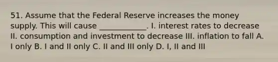 51. Assume that the Federal Reserve increases the money supply. This will cause ____________. I. interest rates to decrease II. consumption and investment to decrease III. inflation to fall A. I only B. I and II only C. II and III only D. I, II and III