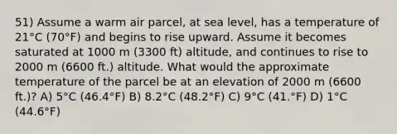 51) Assume a warm air parcel, at sea level, has a temperature of 21°C (70°F) and begins to rise upward. Assume it becomes saturated at 1000 m (3300 ft) altitude, and continues to rise to 2000 m (6600 ft.) altitude. What would the approximate temperature of the parcel be at an elevation of 2000 m (6600 ft.)? A) 5°C (46.4°F) B) 8.2°C (48.2°F) C) 9°C (41.°F) D) 1°C (44.6°F)