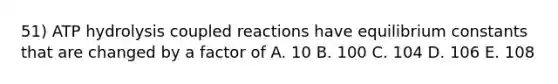 51) ATP hydrolysis coupled reactions have equilibrium constants that are changed by a factor of A. 10 B. 100 C. 104 D. 106 E. 108