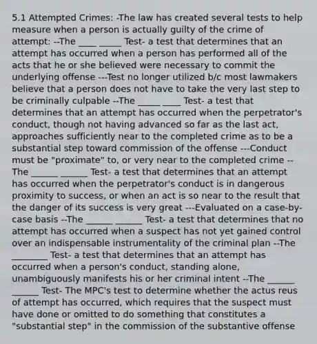 5.1 Attempted Crimes: -The law has created several tests to help measure when a person is actually guilty of the crime of attempt: --The ____ _____ Test- a test that determines that an attempt has occurred when a person has performed all of the acts that he or she believed were necessary to commit the underlying offense ---Test no longer utilized b/c most lawmakers believe that a person does not have to take the very last step to be criminally culpable --The _____ ____ Test- a test that determines that an attempt has occurred when the perpetrator's conduct, though not having advanced so far as the last act, approaches sufficiently near to the completed crime as to be a substantial step toward commission of the offense ---Conduct must be "proximate" to, or very near to the completed crime --The ______ ______ Test- a test that determines that an attempt has occurred when the perpetrator's conduct is in dangerous proximity to success, or when an act is so near to the result that the danger of its success is very great ---Evaluated on a case-by-case basis --The ______ ______ Test- a test that determines that no attempt has occurred when a suspect has not yet gained control over an indispensable instrumentality of the criminal plan --The ________ Test- a test that determines that an attempt has occurred when a person's conduct, standing alone, unambiguously manifests his or her criminal intent --The ______ ______ Test- The MPC's test to determine whether the actus reus of attempt has occurred, which requires that the suspect must have done or omitted to do something that constitutes a "substantial step" in the commission of the substantive offense