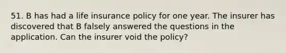 51. B has had a life insurance policy for one year. The insurer has discovered that B falsely answered the questions in the application. Can the insurer void the policy?